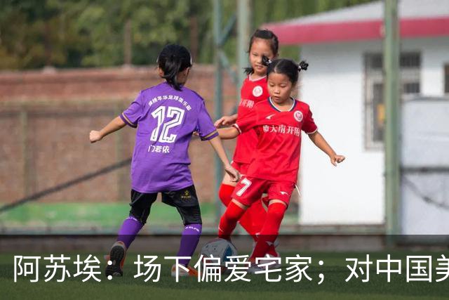 阿苏埃：场下偏爱宅家；对中国美食情有独钟